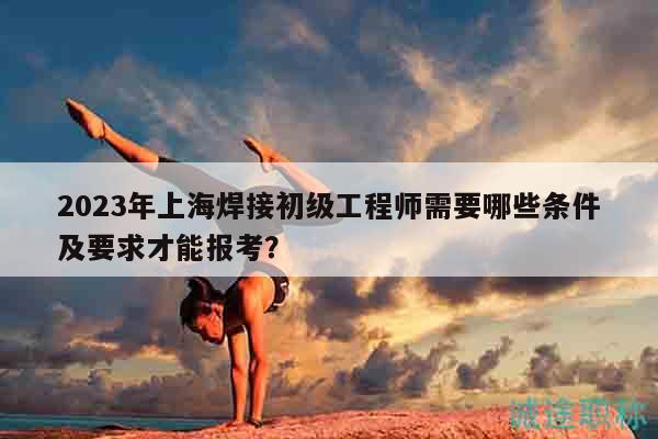2023年上海焊接初级工程师需要哪些条件及要求才能报考？