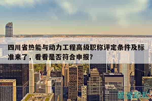 四川省热能与动力工程高级职称评定条件及标准来了，看看是否符合申报？