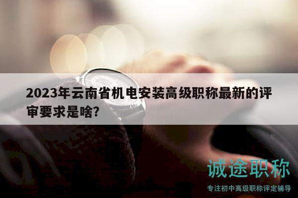 2023年云南省机电安装高级职称最新的评审要求是啥？