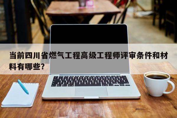 当前四川省燃气工程高级工程师评审条件和材料有哪些？