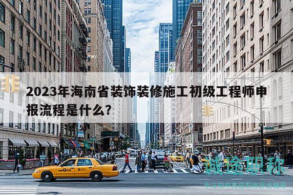 2023年海南省装饰装修施工初级工程师申报流程是什么？