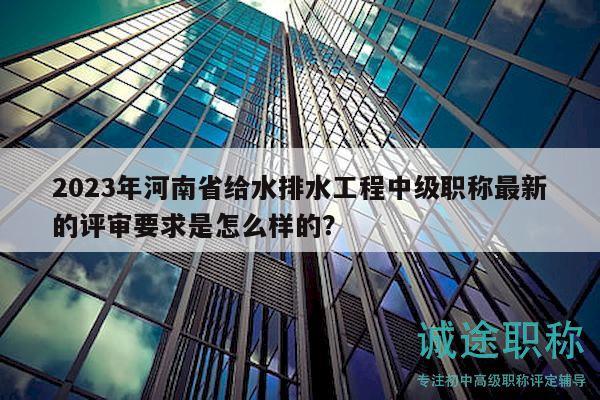 2023年河南省给水排水工程中级职称最新的评审要求是怎么样的？