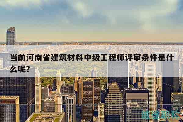 当前河南省建筑材料中级工程师评审条件是什么呢？