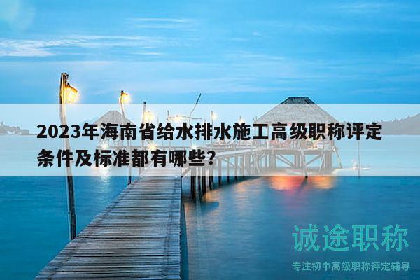 2023年海南省给水排水施工高级职称评定条件及标准都有哪些？