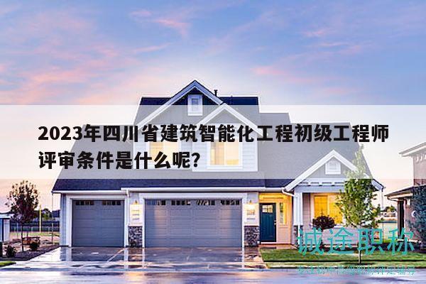 2023年四川省建筑智能化工程初级工程师评审条件是什么呢？