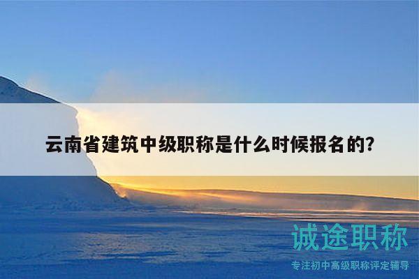 云南省建筑中级职称是什么时候报名的？