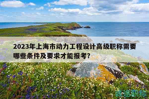 2023年上海市动力工程设计高级职称需要哪些条件及要求才能报考？