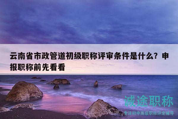 云南省市政管道初级职称评审条件是什么？申报职称前先看看