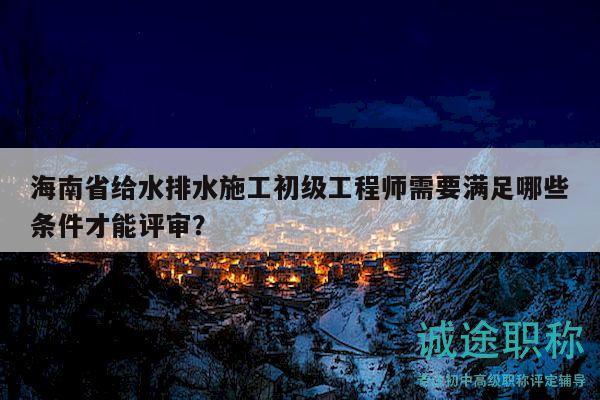 海南省给水排水施工初级工程师需要满足哪些条件才能评审？