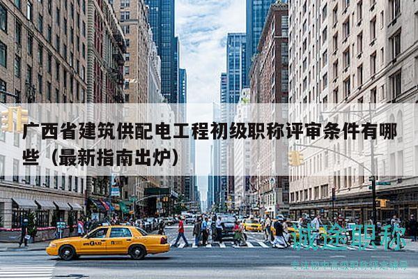 广西省建筑供配电工程初级职称评审条件有哪些（最新指南出炉）