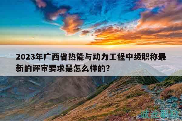 2023年广西省热能与动力工程中级职称最新的评审要求是怎么样的？