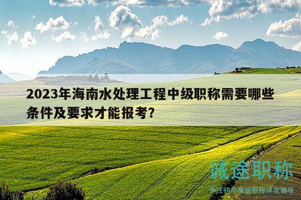 2023年海南水处理工程中级职称需要哪些条件及要求才能报考？