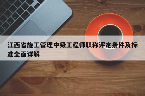江西省施工管理中级工程师职称评定条件及标准全面详解