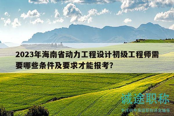 2023年海南省动力工程设计初级工程师需要哪些条件及要求才能报考？