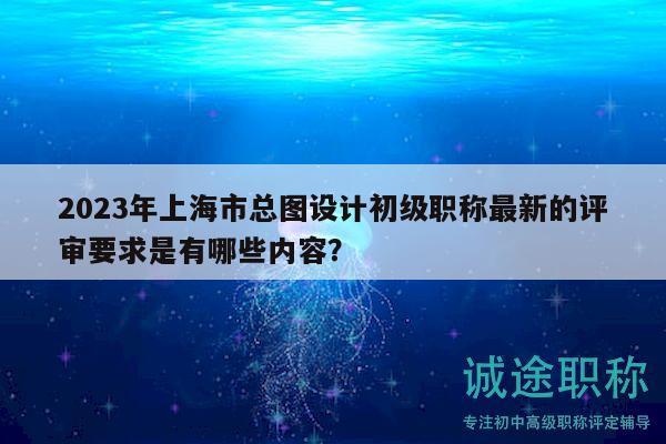 2023年上海市总图设计初级职称最新的评审要求是有哪些内容？