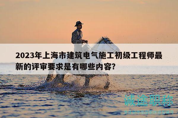 2023年上海市建筑电气施工初级工程师最新的评审要求是有哪些内容？