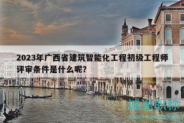 2023年广西省建筑智能化工程初级工程师评审条件是什么呢？