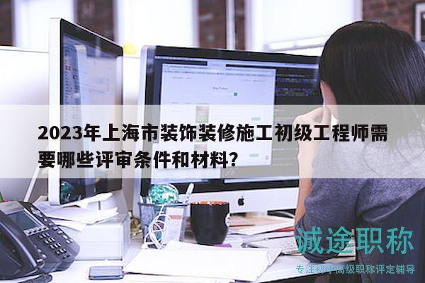 2023年上海市装饰装修施工初级工程师需要哪些评审条件和材料？
