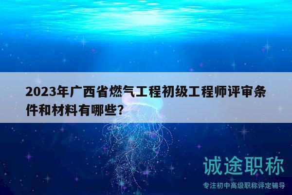 2023年广西省燃气工程初级工程师评审条件和材料有哪些？