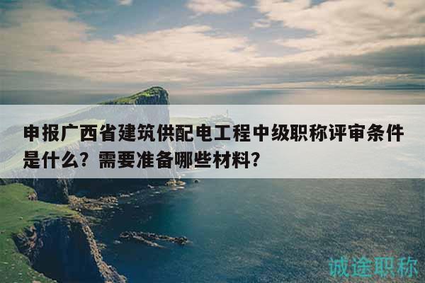 申报广西省建筑供配电工程中级职称评审条件是什么？需要准备哪些材料？