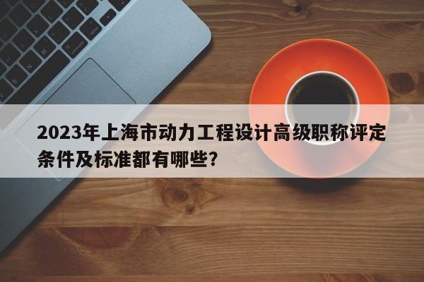 2023年上海市动力工程设计高级职称评定条件及标准都有哪些？