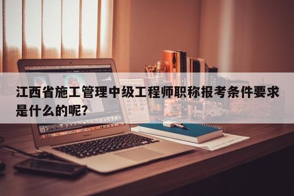 江西省施工管理中级工程师职称报考条件要求是什么的呢？