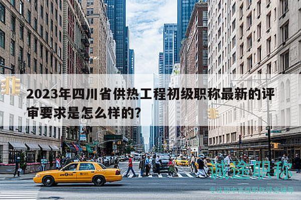 2023年四川省供热工程初级职称最新的评审要求是怎么样的？