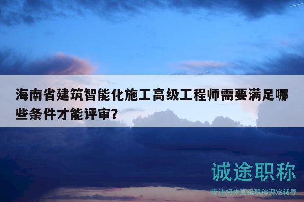 海南省建筑智能化施工高级工程师需要满足哪些条件才能评审？