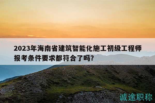 2023年海南省建筑智能化施工初级工程师报考条件要求都符合了吗？