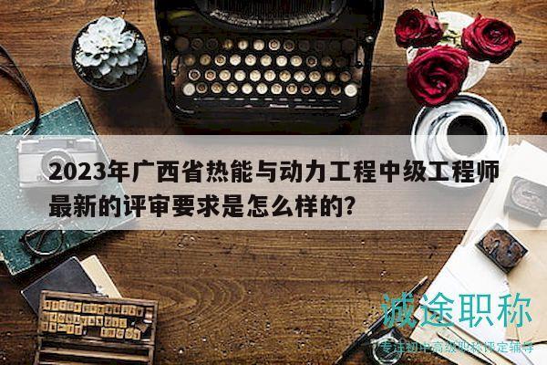 2023年广西省热能与动力工程中级工程师最新的评审要求是怎么样的？