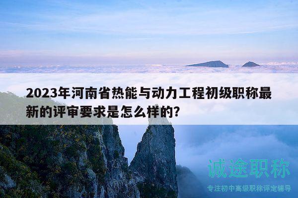 2023年河南省热能与动力工程初级职称最新的评审要求是怎么样的？