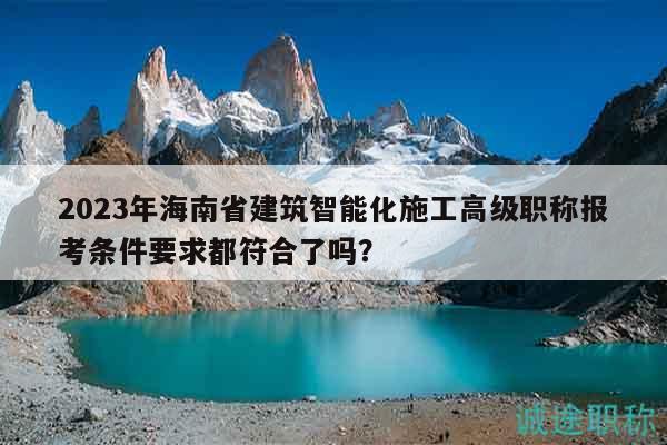 2023年海南省建筑智能化施工高级职称报考条件要求都符合了吗？