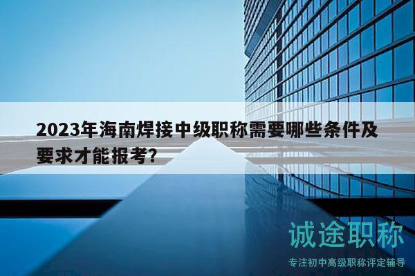2023年海南焊接中级职称需要哪些条件及要求才能报考？