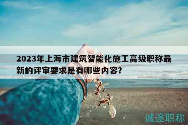 2023年上海市建筑智能化施工高级职称最新的评审要求是有哪些内容？