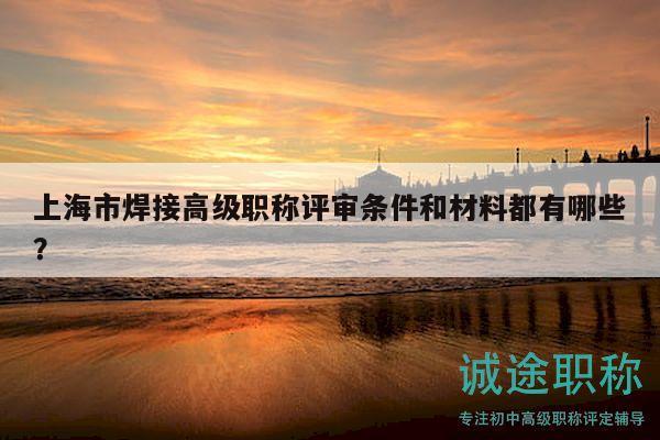 上海市焊接高级职称评审条件和材料都有哪些？