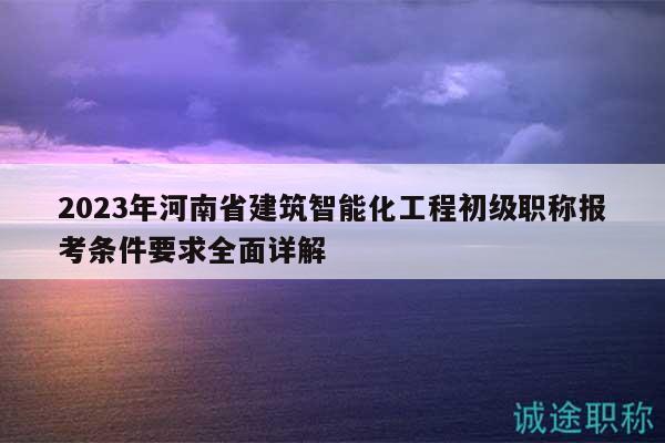 2023年河南省建筑智能化工程初级职称报考条件要求全面详解