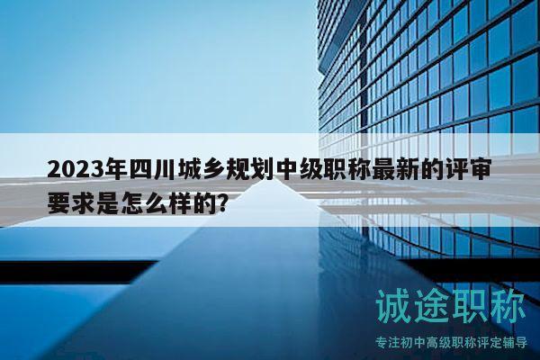 2023年四川城乡规划中级职称最新的评审要求是怎么样的？