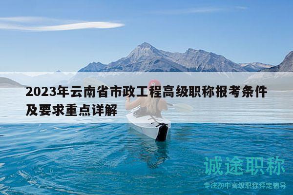 2023年云南省市政工程高级职称报考条件及要求重点详解