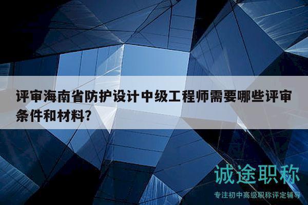 评审海南省防护设计中级工程师需要哪些评审条件和材料？