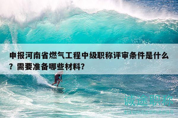 申报河南省燃气工程中级职称评审条件是什么？需要准备哪些材料？