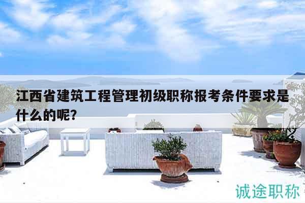 江西省建筑工程管理初级职称报考条件要求是什么的呢？