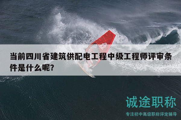 当前四川省建筑供配电工程中级工程师评审条件是什么呢？
