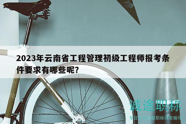 2023年云南省工程管理初级工程师报考条件要求有哪些呢？