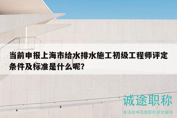 当前申报上海市给水排水施工初级工程师评定条件及标准是什么呢？