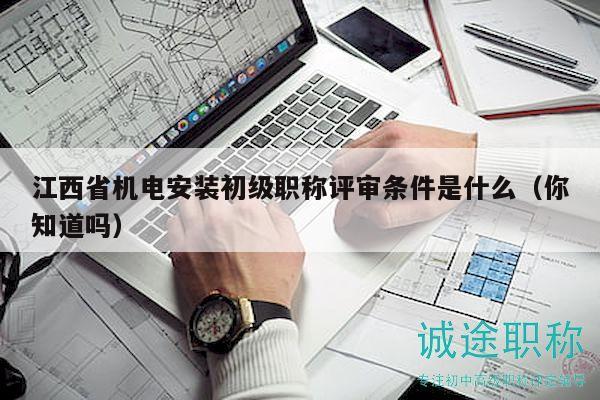 江西省机电安装初级职称评审条件是什么（你知道吗）