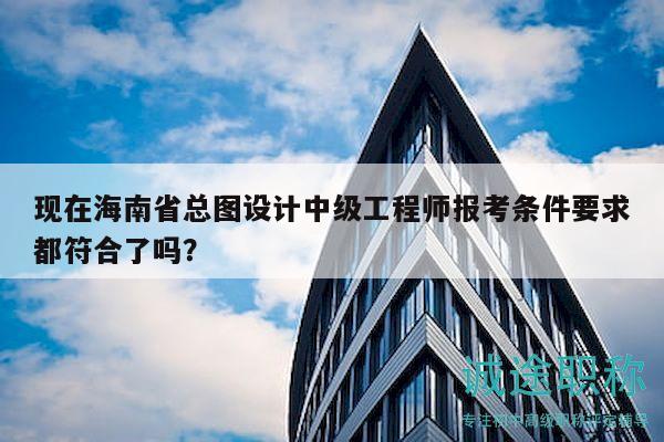 现在海南省总图设计中级工程师报考条件要求都符合了吗？