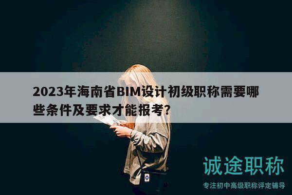2023年海南省BIM设计初级职称需要哪些条件及要求才能报考？