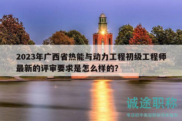 2023年广西省热能与动力工程初级工程师最新的评审要求是怎么样的？
