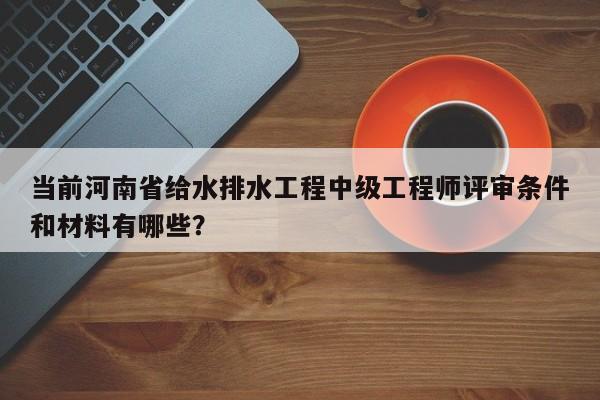 当前河南省给水排水工程中级工程师评审条件和材料有哪些？
