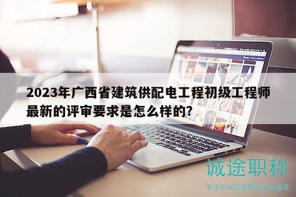 2023年广西省建筑供配电工程初级工程师最新的评审要求是怎么样的？
